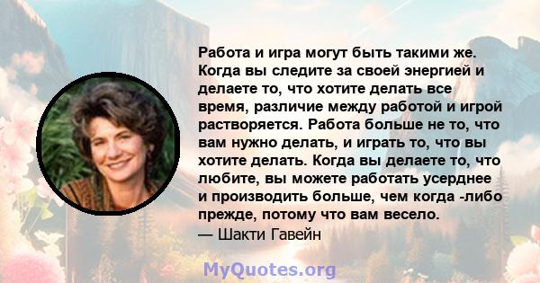 Работа и игра могут быть такими же. Когда вы следите за своей энергией и делаете то, что хотите делать все время, различие между работой и игрой растворяется. Работа больше не то, что вам нужно делать, и играть то, что