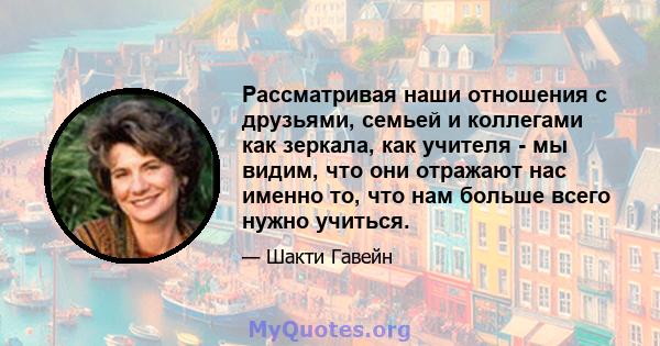 Рассматривая наши отношения с друзьями, семьей и коллегами как зеркала, как учителя - мы видим, что они отражают нас именно то, что нам больше всего нужно учиться.