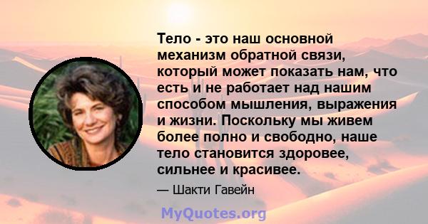 Тело - это наш основной механизм обратной связи, который может показать нам, что есть и не работает над нашим способом мышления, выражения и жизни. Поскольку мы живем более полно и свободно, наше тело становится