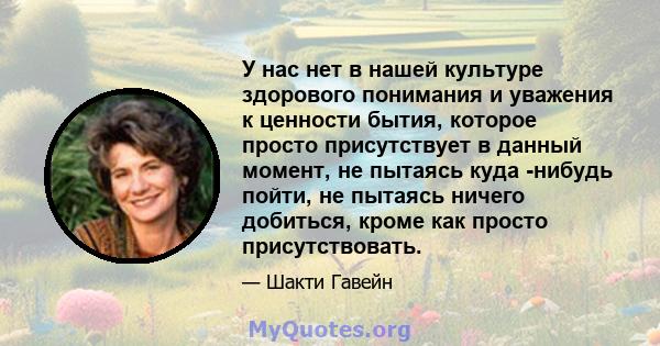 У нас нет в нашей культуре здорового понимания и уважения к ценности бытия, которое просто присутствует в данный момент, не пытаясь куда -нибудь пойти, не пытаясь ничего добиться, кроме как просто присутствовать.