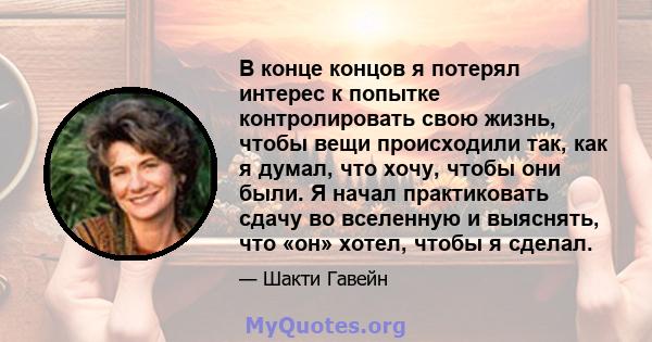 В конце концов я потерял интерес к попытке контролировать свою жизнь, чтобы вещи происходили так, как я думал, что хочу, чтобы они были. Я начал практиковать сдачу во вселенную и выяснять, что «он» хотел, чтобы я сделал.