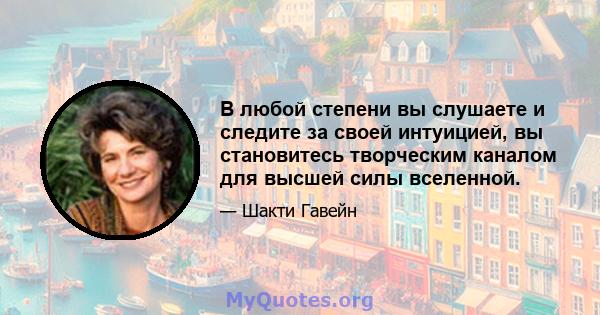 В любой степени вы слушаете и следите за своей интуицией, вы становитесь творческим каналом для высшей силы вселенной.