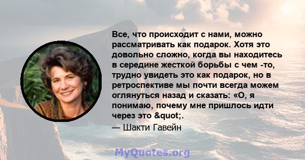 Все, что происходит с нами, можно рассматривать как подарок. Хотя это довольно сложно, когда вы находитесь в середине жесткой борьбы с чем -то, трудно увидеть это как подарок, но в ретроспективе мы почти всегда можем