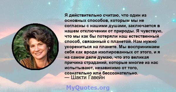 Я действительно считаю, что один из основных способов, которым мы не согласны с нашими душами, заключается в нашем отключении от природы. Я чувствую, что мы как бы потеряли наш естественный способ, связанный с планетой. 