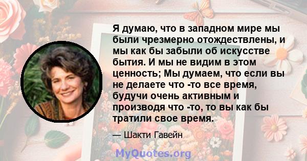 Я думаю, что в западном мире мы были чрезмерно отождествлены, и мы как бы забыли об искусстве бытия. И мы не видим в этом ценность; Мы думаем, что если вы не делаете что -то все время, будучи очень активным и производя