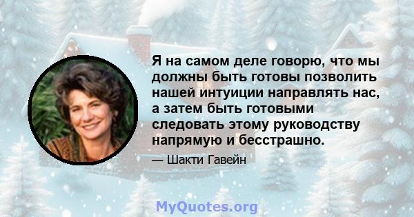 Я на самом деле говорю, что мы должны быть готовы позволить нашей интуиции направлять нас, а затем быть готовыми следовать этому руководству напрямую и бесстрашно.