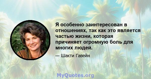 Я особенно заинтересован в отношениях, так как это является частью жизни, которая причиняет огромную боль для многих людей.