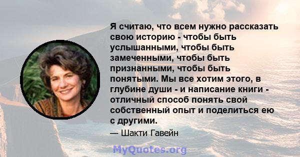 Я считаю, что всем нужно рассказать свою историю - чтобы быть услышанными, чтобы быть замеченными, чтобы быть признанными, чтобы быть понятыми. Мы все хотим этого, в глубине души - и написание книги - отличный способ