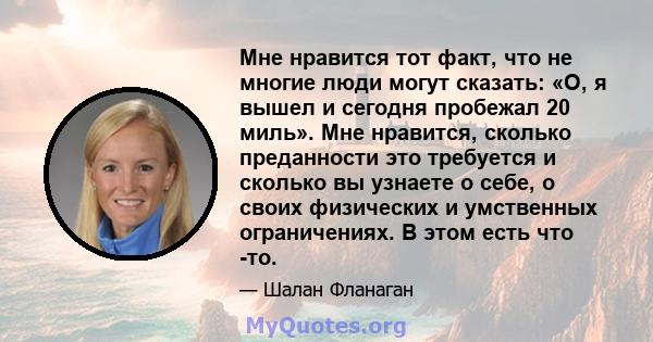 Мне нравится тот факт, что не многие люди могут сказать: «О, я вышел и сегодня пробежал 20 миль». Мне нравится, сколько преданности это требуется и сколько вы узнаете о себе, о своих физических и умственных