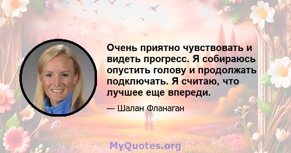 Очень приятно чувствовать и видеть прогресс. Я собираюсь опустить голову и продолжать подключать. Я считаю, что лучшее еще впереди.