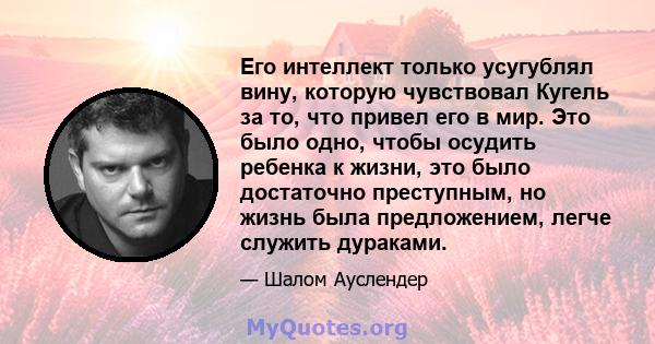 Его интеллект только усугублял вину, которую чувствовал Кугель за то, что привел его в мир. Это было одно, чтобы осудить ребенка к жизни, это было достаточно преступным, но жизнь была предложением, легче служить