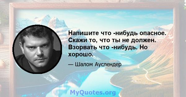 Напишите что -нибудь опасное. Скажи то, что ты не должен. Взорвать что -нибудь. Но хорошо.