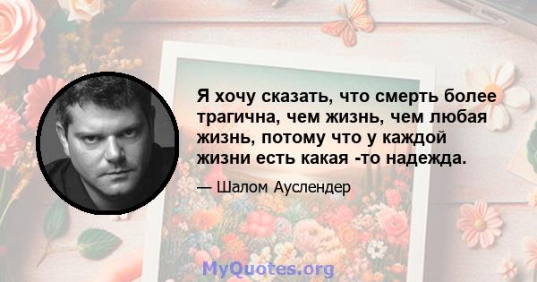 Я хочу сказать, что смерть более трагична, чем жизнь, чем любая жизнь, потому что у каждой жизни есть какая -то надежда.