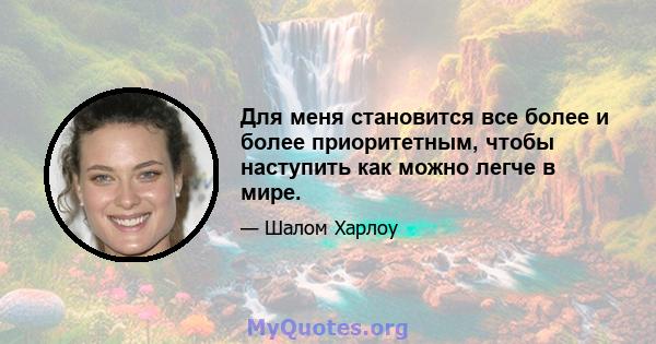 Для меня становится все более и более приоритетным, чтобы наступить как можно легче в мире.