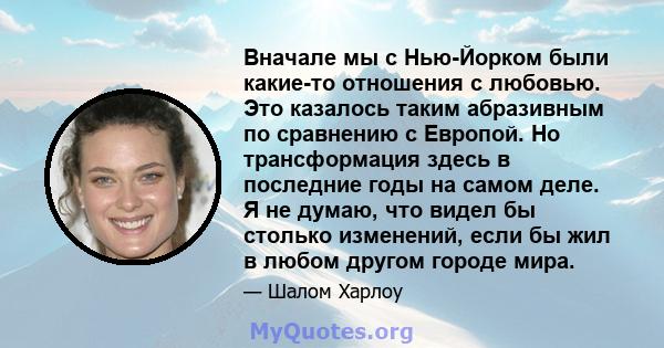 Вначале мы с Нью-Йорком были какие-то отношения с любовью. Это казалось таким абразивным по сравнению с Европой. Но трансформация здесь в последние годы на самом деле. Я не думаю, что видел бы столько изменений, если бы 