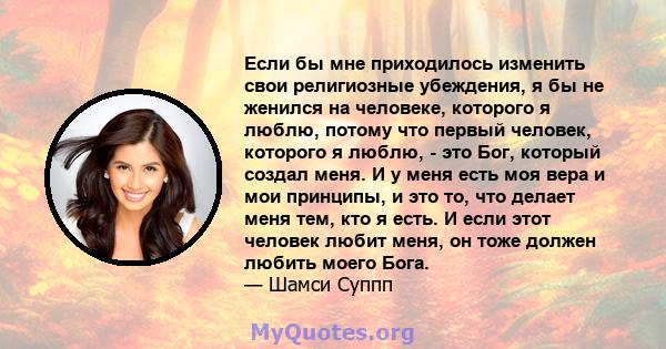 Если бы мне приходилось изменить свои религиозные убеждения, я бы не женился на человеке, которого я люблю, потому что первый человек, которого я люблю, - это Бог, который создал меня. И у меня есть моя вера и мои