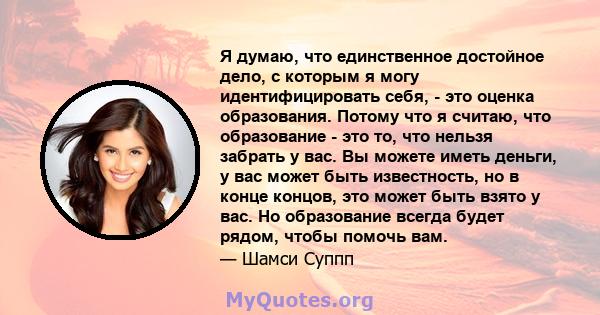 Я думаю, что единственное достойное дело, с которым я могу идентифицировать себя, - это оценка образования. Потому что я считаю, что образование - это то, что нельзя забрать у вас. Вы можете иметь деньги, у вас может