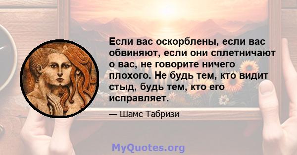 Если вас оскорблены, если вас обвиняют, если они сплетничают о вас, не говорите ничего плохого. Не будь тем, кто видит стыд, будь тем, кто его исправляет.