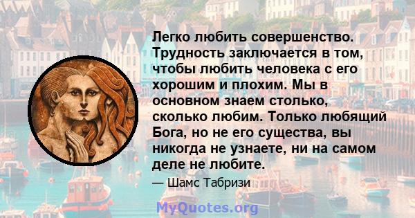 Легко любить совершенство. Трудность заключается в том, чтобы любить человека с его хорошим и плохим. Мы в основном знаем столько, сколько любим. Только любящий Бога, но не его существа, вы никогда не узнаете, ни на