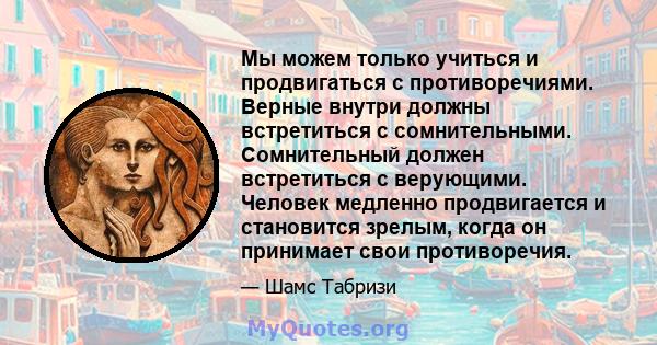 Мы можем только учиться и продвигаться с противоречиями. Верные внутри должны встретиться с сомнительными. Сомнительный должен встретиться с верующими. Человек медленно продвигается и становится зрелым, когда он