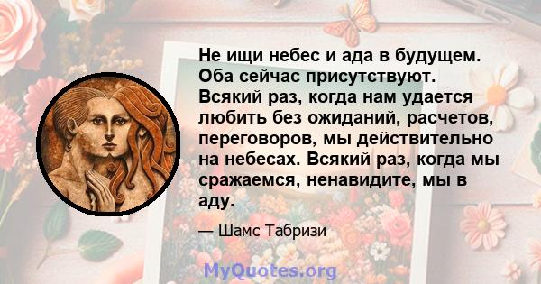 Не ищи небес и ада в будущем. Оба сейчас присутствуют. Всякий раз, когда нам удается любить без ожиданий, расчетов, переговоров, мы действительно на небесах. Всякий раз, когда мы сражаемся, ненавидите, мы в аду.