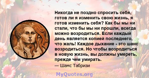 Никогда не поздно спросить себя, готов ли я изменить свою жизнь, я готов изменить себя? Как бы мы ни стали, что бы мы ни прошли, всегда можно возродиться. Если каждый день является копией последнего, что жаль! Каждое