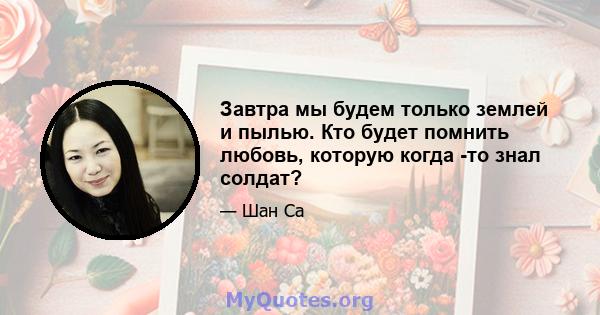 Завтра мы будем только землей и пылью. Кто будет помнить любовь, которую когда -то знал солдат?