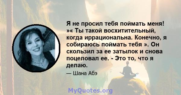 Я не просил тебя поймать меня! »« Ты такой восхитительный, когда иррациональна. Конечно, я собираюсь поймать тебя ». Он скользил за ее затылок и снова поцеловал ее. - Это то, что я делаю.