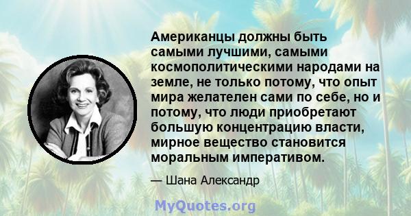 Американцы должны быть самыми лучшими, самыми космополитическими народами на земле, не только потому, что опыт мира желателен сами по себе, но и потому, что люди приобретают большую концентрацию власти, мирное вещество