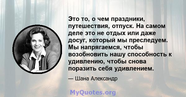 Это то, о чем праздники, путешествия, отпуск. На самом деле это не отдых или даже досуг, который мы преследуем. Мы напрягаемся, чтобы возобновить нашу способность к удивлению, чтобы снова поразить себя удивлением.