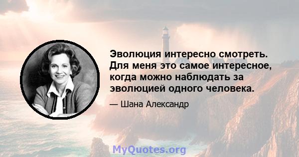 Эволюция интересно смотреть. Для меня это самое интересное, когда можно наблюдать за эволюцией одного человека.