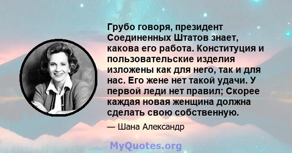 Грубо говоря, президент Соединенных Штатов знает, какова его работа. Конституция и пользовательские изделия изложены как для него, так и для нас. Его жене нет такой удачи. У первой леди нет правил; Скорее каждая новая