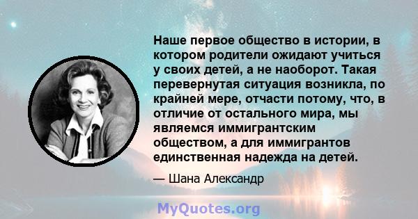 Наше первое общество в истории, в котором родители ожидают учиться у своих детей, а не наоборот. Такая перевернутая ситуация возникла, по крайней мере, отчасти потому, что, в отличие от остального мира, мы являемся