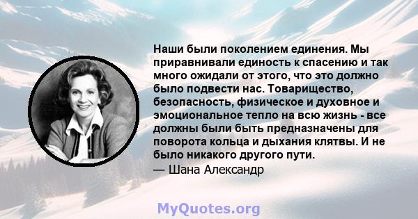 Наши были поколением единения. Мы приравнивали единость к спасению и так много ожидали от этого, что это должно было подвести нас. Товарищество, безопасность, физическое и духовное и эмоциональное тепло на всю жизнь -