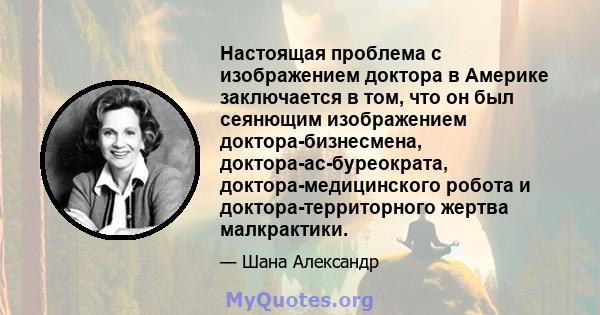 Настоящая проблема с изображением доктора в Америке заключается в том, что он был сеянющим изображением доктора-бизнесмена, доктора-ас-буреократа, доктора-медицинского робота и доктора-территорного жертва малкрактики.