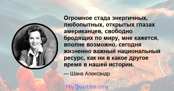 Огромное стада энергичных, любопытных, открытых глазах американцев, свободно бродящих по миру, мне кажется, вполне возможно, сегодня жизненно важный национальный ресурс, как ни в какое другое время в нашей истории.