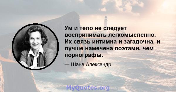 Ум и тело не следует воспринимать легкомысленно. Их связь интимна и загадочна, и лучше намечена поэтами, чем порнографы.