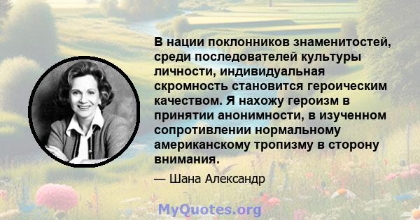 В нации поклонников знаменитостей, среди последователей культуры личности, индивидуальная скромность становится героическим качеством. Я нахожу героизм в принятии анонимности, в изученном сопротивлении нормальному