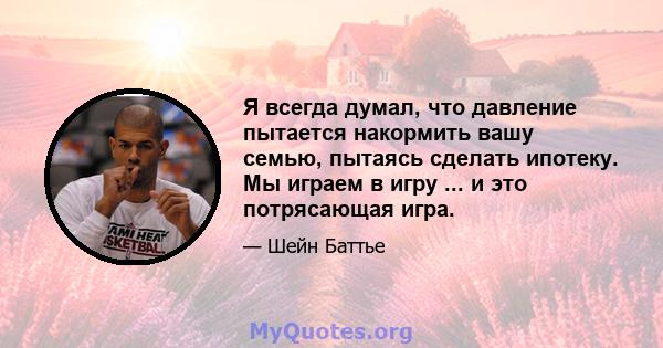 Я всегда думал, что давление пытается накормить вашу семью, пытаясь сделать ипотеку. Мы играем в игру ... и это потрясающая игра.