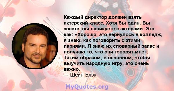 Каждый директор должен взять актерский класс. Хотя бы один. Вы знаете, вы паникуете с актерами. Это как: «Хорошо, это вернулось в колледж, я знаю, как поговорить с этими парнями. Я знаю их словарный запас и получаю то,