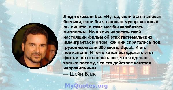 Люди сказали бы: «Ну, да, если бы я написал боевики, если бы я написал мусор, который вы пишете, я тоже мог бы заработать миллионы. Но я хочу написать свой настоящий фильм об этих гватемальских иммигрантах и ​​о том,