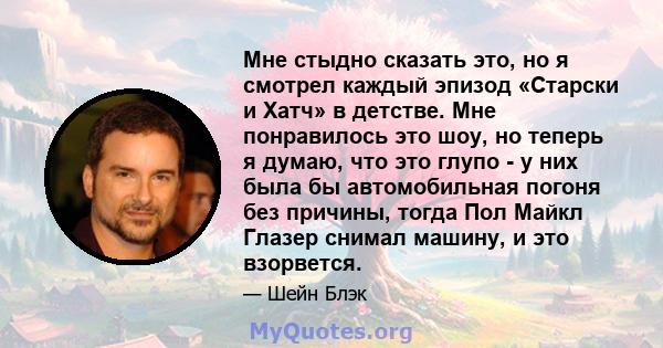 Мне стыдно сказать это, но я смотрел каждый эпизод «Старски и Хатч» в детстве. Мне понравилось это шоу, но теперь я думаю, что это глупо - у них была бы автомобильная погоня без причины, тогда Пол Майкл Глазер снимал