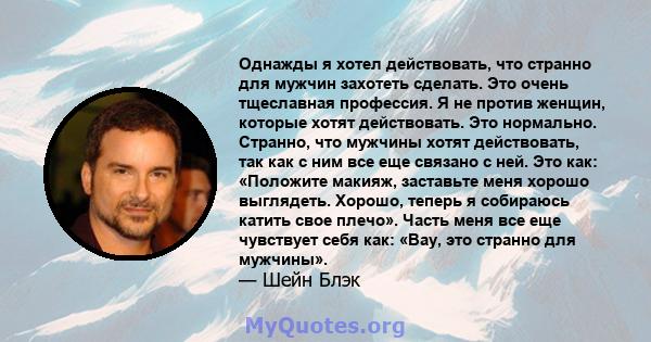 Однажды я хотел действовать, что странно для мужчин захотеть сделать. Это очень тщеславная профессия. Я не против женщин, которые хотят действовать. Это нормально. Странно, что мужчины хотят действовать, так как с ним