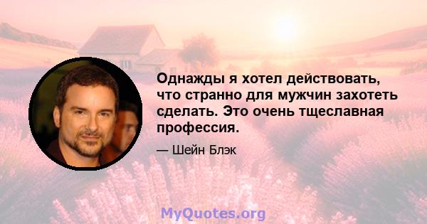 Однажды я хотел действовать, что странно для мужчин захотеть сделать. Это очень тщеславная профессия.