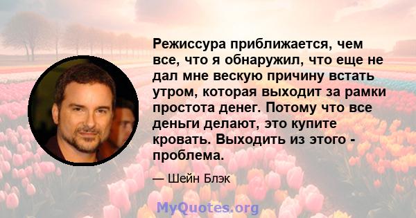 Режиссура приближается, чем все, что я обнаружил, что еще не дал мне вескую причину встать утром, которая выходит за рамки простота денег. Потому что все деньги делают, это купите кровать. Выходить из этого - проблема.