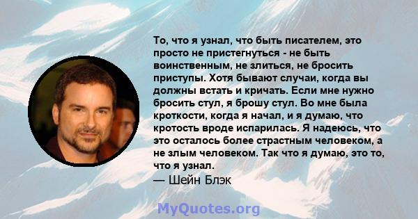 То, что я узнал, что быть писателем, это просто не пристегнуться - не быть воинственным, не злиться, не бросить приступы. Хотя бывают случаи, когда вы должны встать и кричать. Если мне нужно бросить стул, я брошу стул.