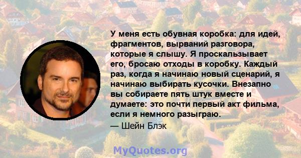 У меня есть обувная коробка: для идей, фрагментов, вырваний разговора, которые я слышу. Я проскальзывает его, бросаю отходы в коробку. Каждый раз, когда я начинаю новый сценарий, я начинаю выбирать кусочки. Внезапно вы