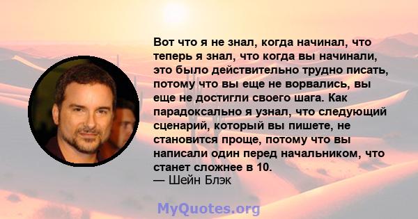 Вот что я не знал, когда начинал, что теперь я знал, что когда вы начинали, это было действительно трудно писать, потому что вы еще не ворвались, вы еще не достигли своего шага. Как парадоксально я узнал, что следующий