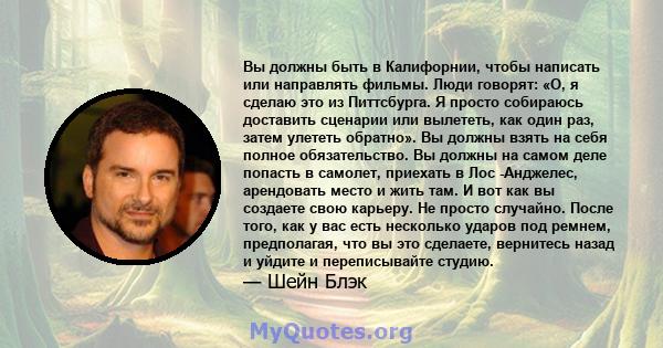 Вы должны быть в Калифорнии, чтобы написать или направлять фильмы. Люди говорят: «О, я сделаю это из Питтсбурга. Я просто собираюсь доставить сценарии или вылететь, как один раз, затем улететь обратно». Вы должны взять