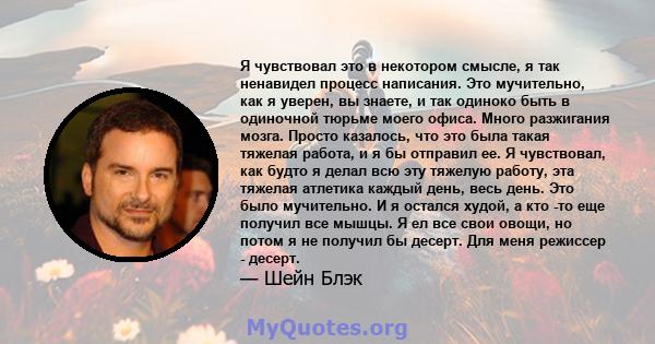 Я чувствовал это в некотором смысле, я так ненавидел процесс написания. Это мучительно, как я уверен, вы знаете, и так одиноко быть в одиночной тюрьме моего офиса. Много разжигания мозга. Просто казалось, что это была